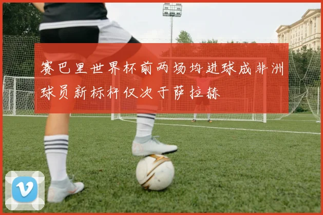 赛巴里世界杯前两场均进球成非洲球员新标杆仅次于萨拉赫