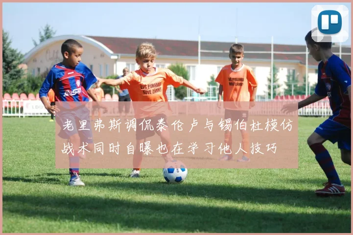 老里弗斯调侃泰伦卢与锡伯杜模仿战术同时自曝也在学习他人技巧