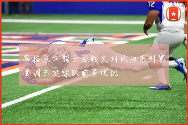 蒂格点评骑士逆转失利认为系列赛基调已定球队前景堪忧