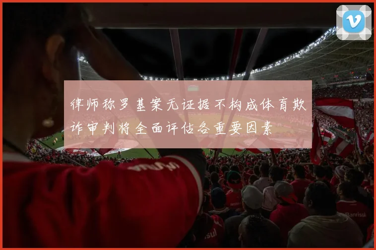 律师称罗基案无证据不构成体育欺诈审判将全面评估各重要因素