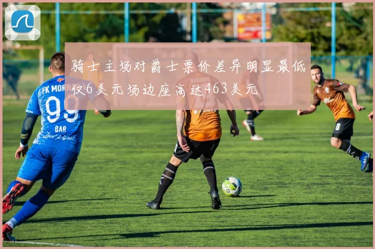 骑士主场对爵士票价差异明显最低仅6美元场边座高达463美元