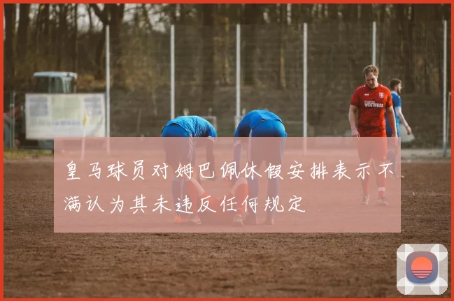 皇马球员对姆巴佩休假安排表示不满认为其未违反任何规定