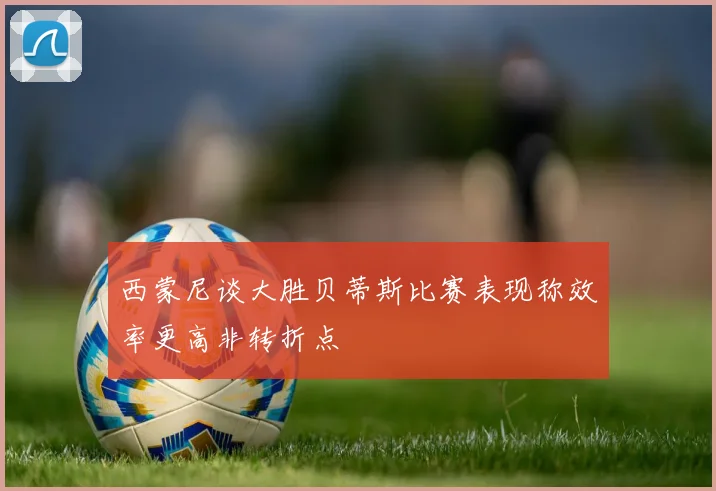 西蒙尼谈大胜贝蒂斯比赛表现称效率更高非转折点