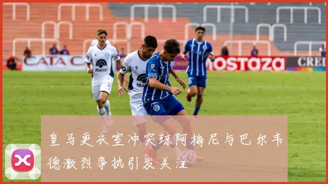 皇马更衣室冲突琼阿梅尼与巴尔韦德激烈争执引发关注