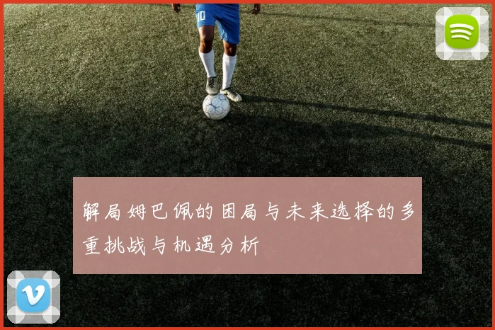 解局姆巴佩的困局与未来选择的多重挑战与机遇分析