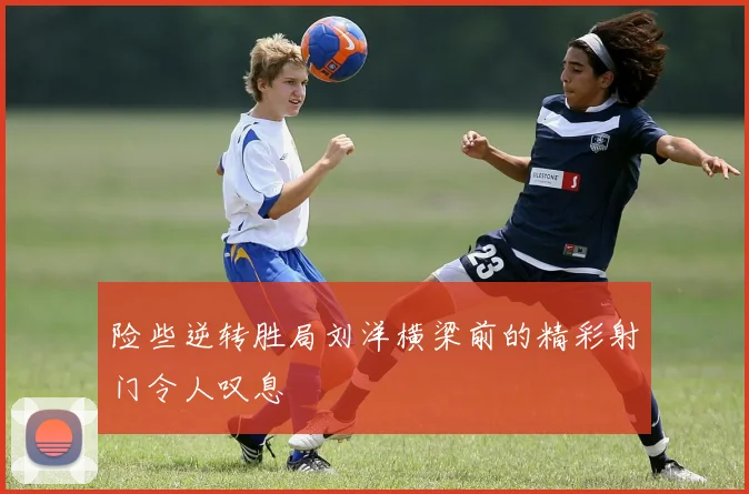 险些逆转胜局刘洋横梁前的精彩射门令人叹息