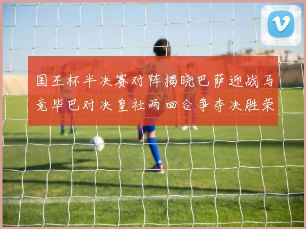国王杯半决赛对阵揭晓巴萨迎战马竞毕巴对决皇社两回合争夺决胜荣耀