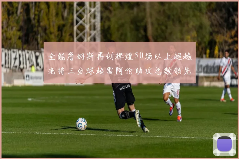 全能詹姆斯再创辉煌50场以上超越老将三分球超雷阿伦助攻总数领先隆多