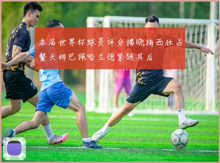 本届世界杯球员评分揭晓梅西独占鳌头姆巴佩哈兰德紧随其后