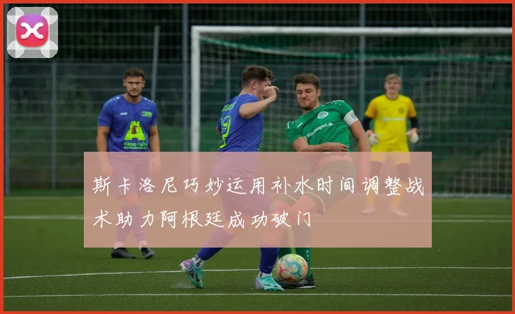 斯卡洛尼巧妙运用补水时间调整战术助力阿根廷成功破门