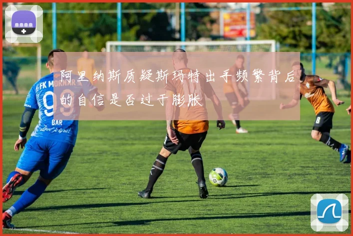 阿里纳斯质疑斯玛特出手频繁背后的自信是否过于膨胀