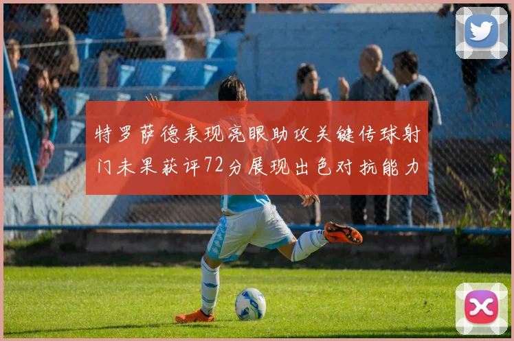 特罗萨德表现亮眼助攻关键传球射门未果获评72分展现出色对抗能力