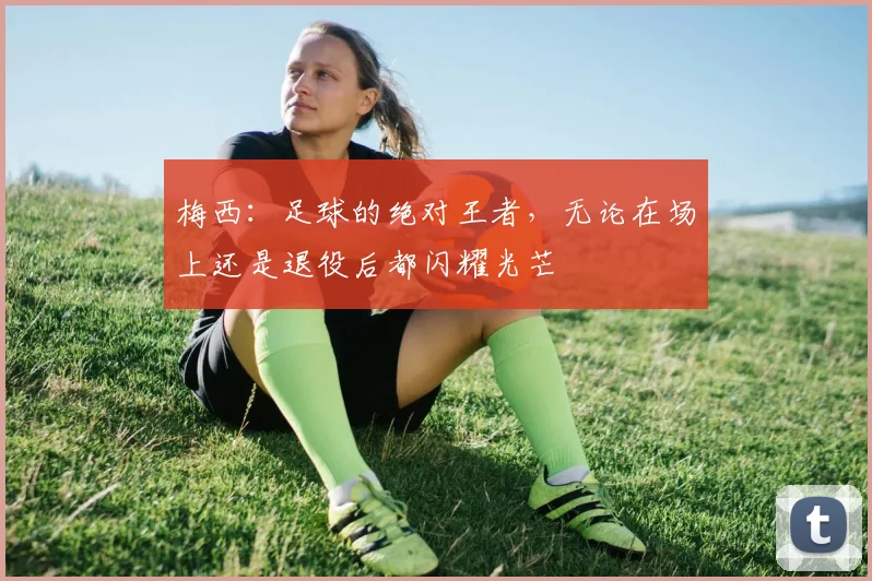 梅西：足球的绝对王者，无论在场上还是退役后都闪耀光芒