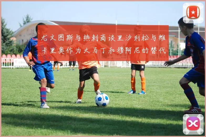 尤文图斯与热刺商谈里沙利松与维卡里奥作为大马丁和穆阿尼的替代人选