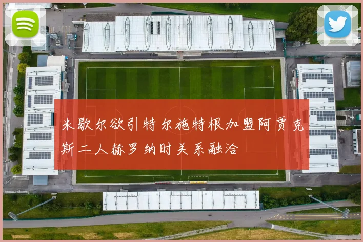 米歇尔欲引特尔施特根加盟阿贾克斯二人赫罗纳时关系融洽