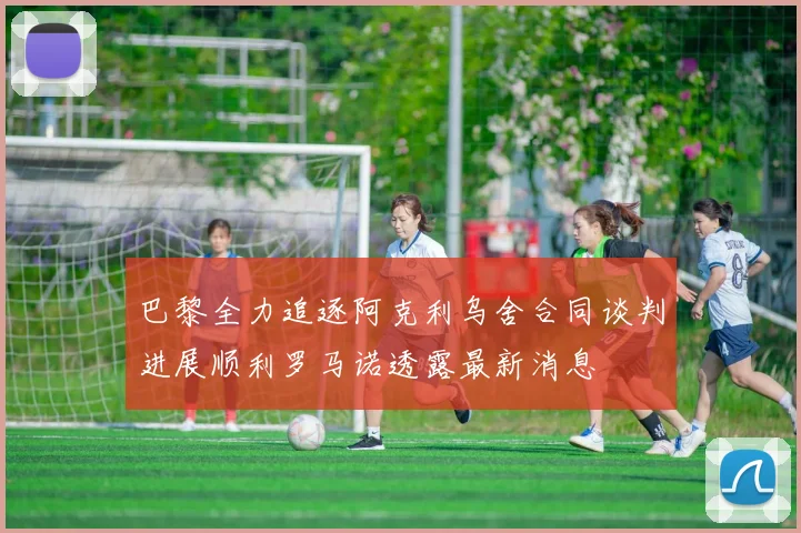 巴黎全力追逐阿克利乌舍合同谈判进展顺利罗马诺透露最新消息