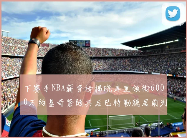 下赛季NBA薪资榜揭晓库里领衔6000万约基奇紧随其后巴特勒稳居前列