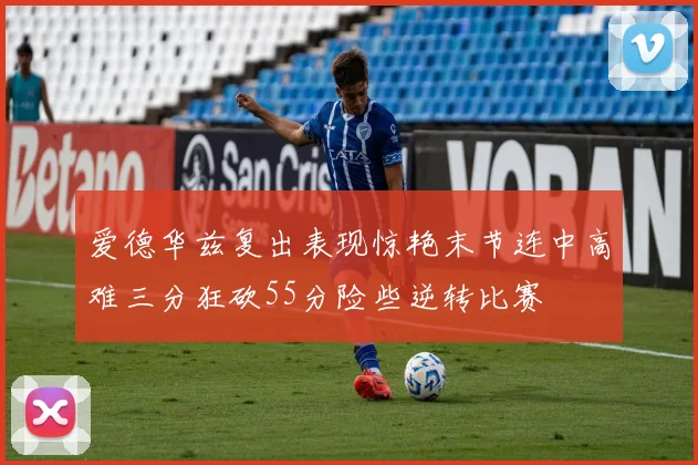 爱德华兹复出表现惊艳末节连中高难三分狂砍55分险些逆转比赛