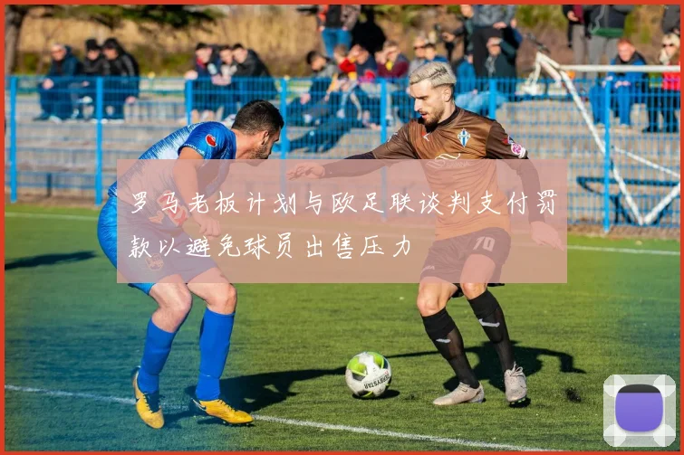 罗马老板计划与欧足联谈判支付罚款以避免球员出售压力