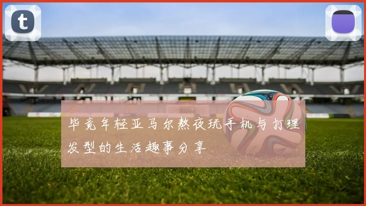 毕竟年轻亚马尔熬夜玩手机与打理发型的生活趣事分享