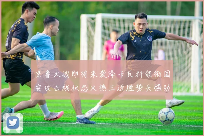 京鲁大战即将来袭泽卡瓦科领衔国安攻击线状态火热三连胜势头强劲
