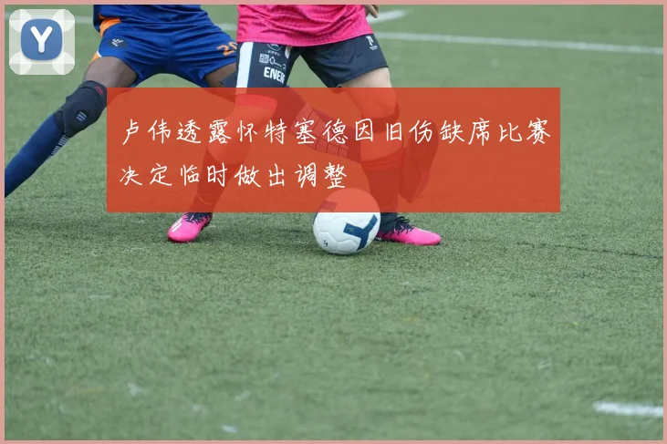 卢伟透露怀特塞德因旧伤缺席比赛决定临时做出调整